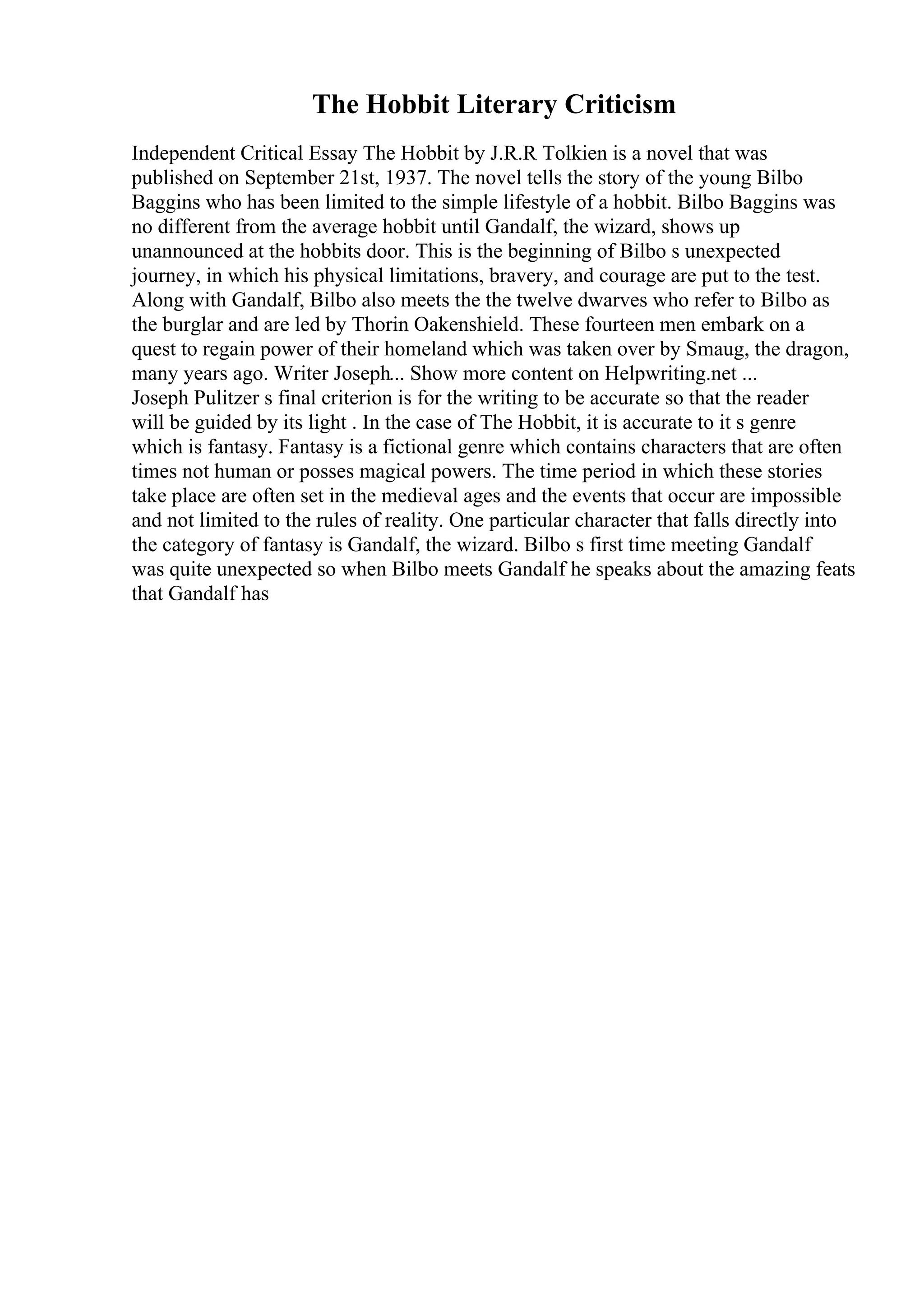 The Hobbit Literary Criticism
Independent Critical Essay The Hobbit by J.R.R Tolkien is a novel that was
published on September 21st, 1937. The novel tells the story of the young Bilbo
Baggins who has been limited to the simple lifestyle of a hobbit. Bilbo Baggins was
no different from the average hobbit until Gandalf, the wizard, shows up
unannounced at the hobbits door. This is the beginning of Bilbo s unexpected
journey, in which his physical limitations, bravery, and courage are put to the test.
Along with Gandalf, Bilbo also meets the the twelve dwarves who refer to Bilbo as
the burglar and are led by Thorin Oakenshield. These fourteen men embark on a
quest to regain power of their homeland which was taken over by Smaug, the dragon,
many years ago. Writer Joseph... Show more content on Helpwriting.net ...
Joseph Pulitzer s final criterion is for the writing to be accurate so that the reader
will be guided by its light . In the case of The Hobbit, it is accurate to it s genre
which is fantasy. Fantasy is a fictional genre which contains characters that are often
times not human or posses magical powers. The time period in which these stories
take place are often set in the medieval ages and the events that occur are impossible
and not limited to the rules of reality. One particular character that falls directly into
the category of fantasy is Gandalf, the wizard. Bilbo s first time meeting Gandalf
was quite unexpected so when Bilbo meets Gandalf he speaks about the amazing feats
that Gandalf has
 