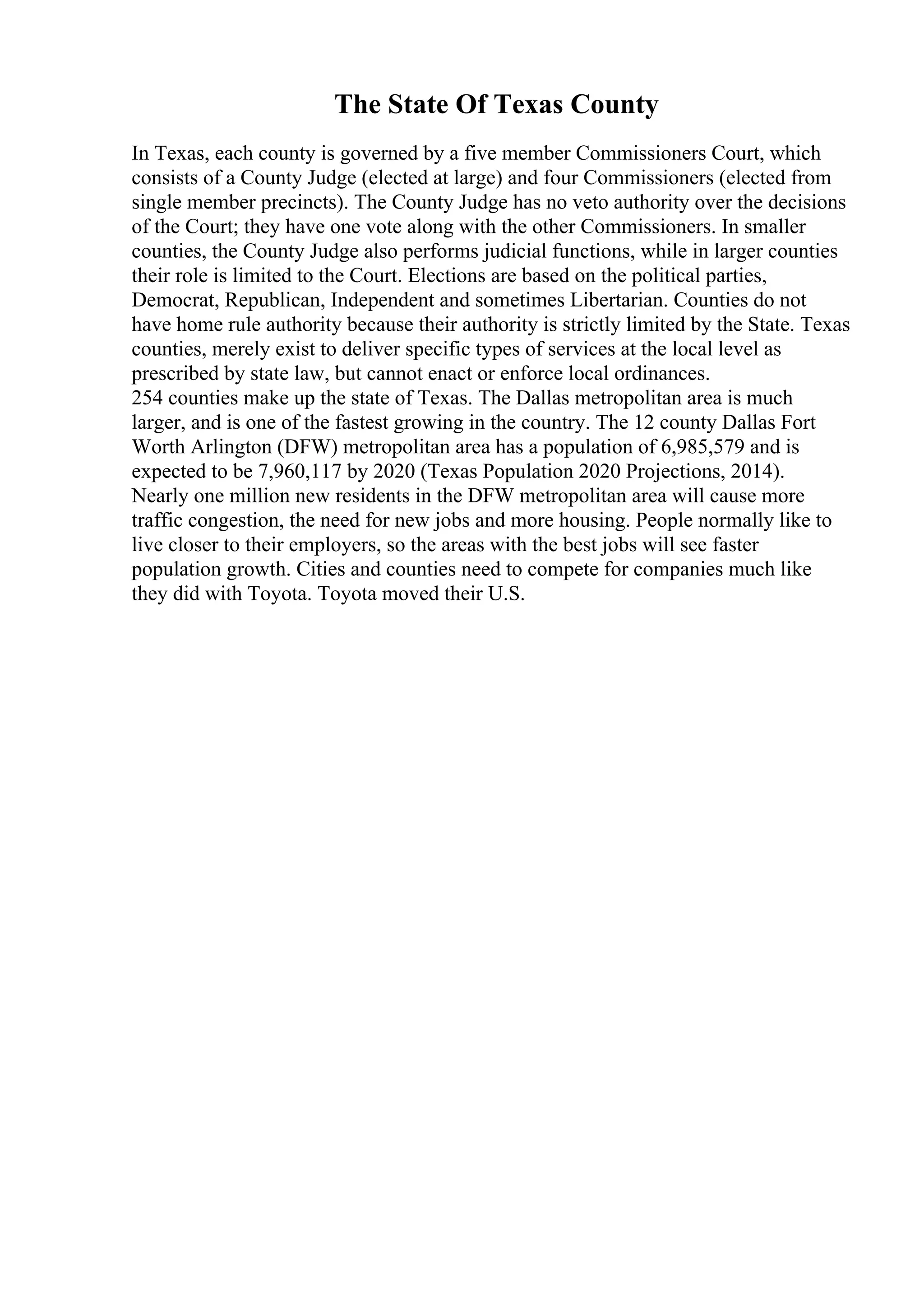 The State Of Texas County
In Texas, each county is governed by a five member Commissioners Court, which
consists of a County Judge (elected at large) and four Commissioners (elected from
single member precincts). The County Judge has no veto authority over the decisions
of the Court; they have one vote along with the other Commissioners. In smaller
counties, the County Judge also performs judicial functions, while in larger counties
their role is limited to the Court. Elections are based on the political parties,
Democrat, Republican, Independent and sometimes Libertarian. Counties do not
have home rule authority because their authority is strictly limited by the State. Texas
counties, merely exist to deliver specific types of services at the local level as
prescribed by state law, but cannot enact or enforce local ordinances.
254 counties make up the state of Texas. The Dallas metropolitan area is much
larger, and is one of the fastest growing in the country. The 12 county Dallas Fort
Worth Arlington (DFW) metropolitan area has a population of 6,985,579 and is
expected to be 7,960,117 by 2020 (Texas Population 2020 Projections, 2014).
Nearly one million new residents in the DFW metropolitan area will cause more
traffic congestion, the need for new jobs and more housing. People normally like to
live closer to their employers, so the areas with the best jobs will see faster
population growth. Cities and counties need to compete for companies much like
they did with Toyota. Toyota moved their U.S.
 