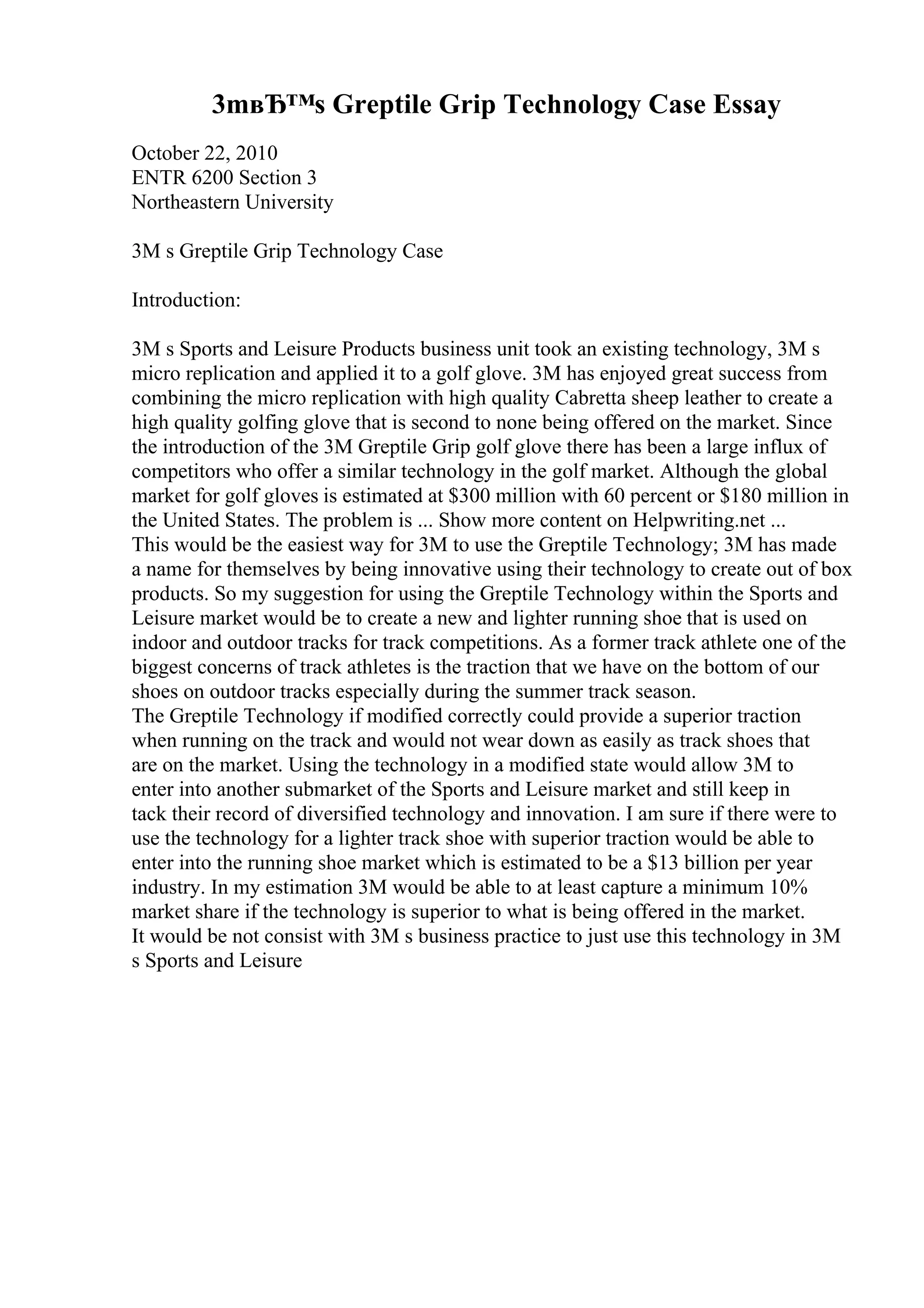 3mвЂ™s Greptile Grip Technology Case Essay
October 22, 2010
ENTR 6200 Section 3
Northeastern University
3M s Greptile Grip Technology Case
Introduction:
3M s Sports and Leisure Products business unit took an existing technology, 3M s
micro replication and applied it to a golf glove. 3M has enjoyed great success from
combining the micro replication with high quality Cabretta sheep leather to create a
high quality golfing glove that is second to none being offered on the market. Since
the introduction of the 3M Greptile Grip golf glove there has been a large influx of
competitors who offer a similar technology in the golf market. Although the global
market for golf gloves is estimated at $300 million with 60 percent or $180 million in
the United States. The problem is ... Show more content on Helpwriting.net ...
This would be the easiest way for 3M to use the Greptile Technology; 3M has made
a name for themselves by being innovative using their technology to create out of box
products. So my suggestion for using the Greptile Technology within the Sports and
Leisure market would be to create a new and lighter running shoe that is used on
indoor and outdoor tracks for track competitions. As a former track athlete one of the
biggest concerns of track athletes is the traction that we have on the bottom of our
shoes on outdoor tracks especially during the summer track season.
The Greptile Technology if modified correctly could provide a superior traction
when running on the track and would not wear down as easily as track shoes that
are on the market. Using the technology in a modified state would allow 3M to
enter into another submarket of the Sports and Leisure market and still keep in
tack their record of diversified technology and innovation. I am sure if there were to
use the technology for a lighter track shoe with superior traction would be able to
enter into the running shoe market which is estimated to be a $13 billion per year
industry. In my estimation 3M would be able to at least capture a minimum 10%
market share if the technology is superior to what is being offered in the market.
It would be not consist with 3M s business practice to just use this technology in 3M
s Sports and Leisure
 