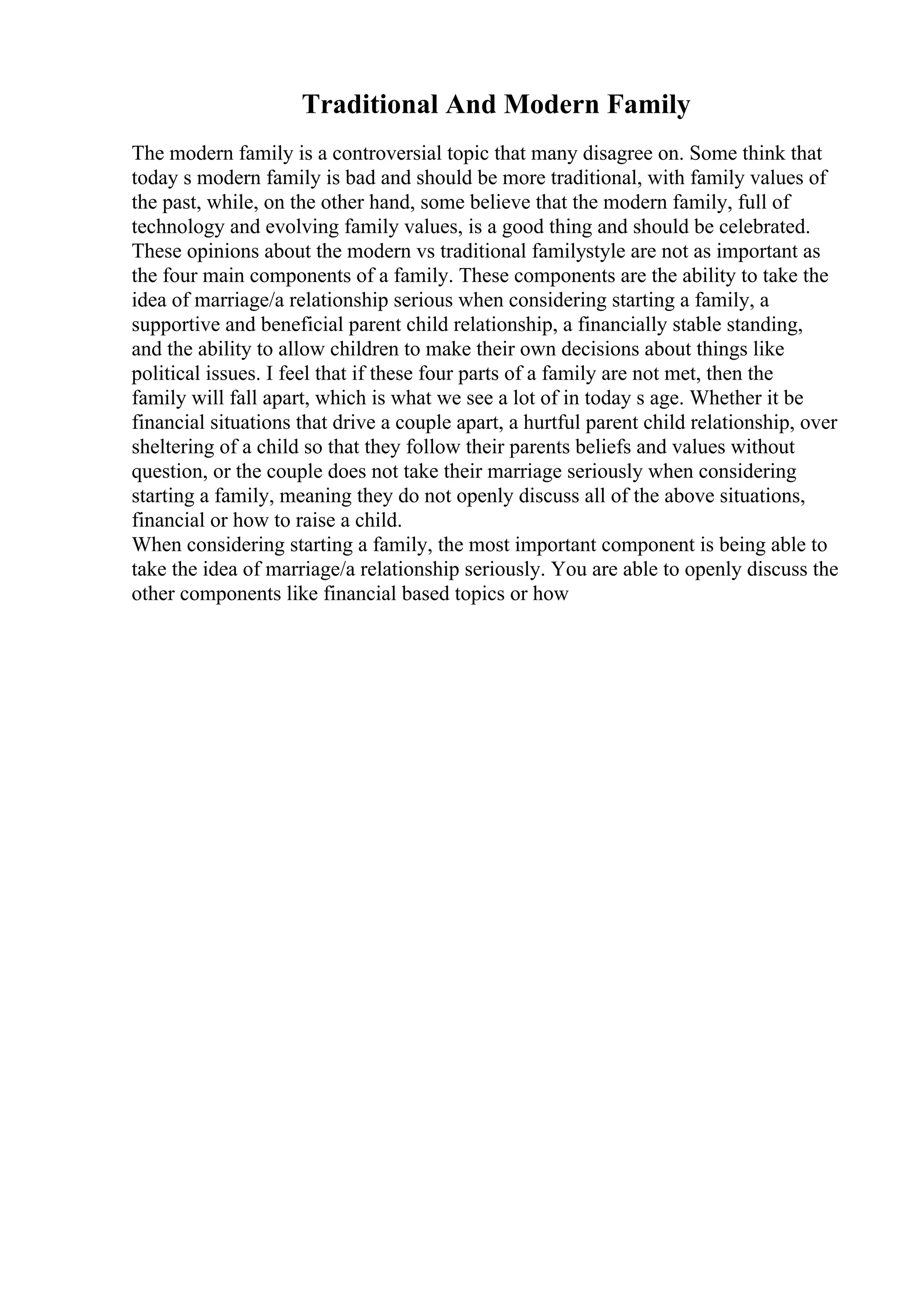 Traditional And Modern Family
The modern family is a controversial topic that many disagree on. Some think that
today s modern family is bad and should be more traditional, with family values of
the past, while, on the other hand, some believe that the modern family, full of
technology and evolving family values, is a good thing and should be celebrated.
These opinions about the modern vs traditional familystyle are not as important as
the four main components of a family. These components are the ability to take the
idea of marriage/a relationship serious when considering starting a family, a
supportive and beneficial parent child relationship, a financially stable standing,
and the ability to allow children to make their own decisions about things like
political issues. I feel that if these four parts of a family are not met, then the
family will fall apart, which is what we see a lot of in today s age. Whether it be
financial situations that drive a couple apart, a hurtful parent child relationship, over
sheltering of a child so that they follow their parents beliefs and values without
question, or the couple does not take their marriage seriously when considering
starting a family, meaning they do not openly discuss all of the above situations,
financial or how to raise a child.
When considering starting a family, the most important component is being able to
take the idea of marriage/a relationship seriously. You are able to openly discuss the
other components like financial based topics or how
 