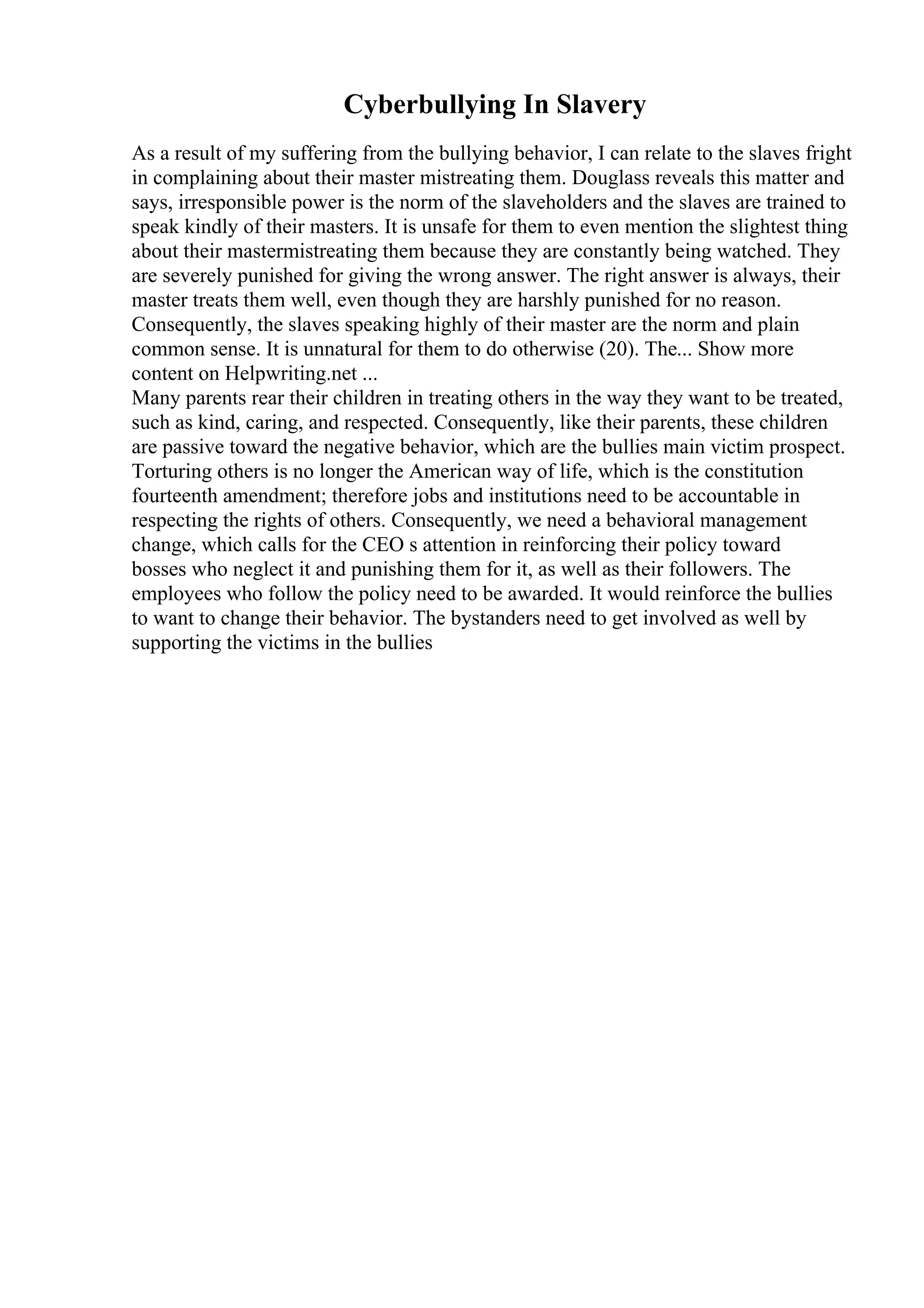 Cyberbullying In Slavery
As a result of my suffering from the bullying behavior, I can relate to the slaves fright
in complaining about their master mistreating them. Douglass reveals this matter and
says, irresponsible power is the norm of the slaveholders and the slaves are trained to
speak kindly of their masters. It is unsafe for them to even mention the slightest thing
about their mastermistreating them because they are constantly being watched. They
are severely punished for giving the wrong answer. The right answer is always, their
master treats them well, even though they are harshly punished for no reason.
Consequently, the slaves speaking highly of their master are the norm and plain
common sense. It is unnatural for them to do otherwise (20). The... Show more
content on Helpwriting.net ...
Many parents rear their children in treating others in the way they want to be treated,
such as kind, caring, and respected. Consequently, like their parents, these children
are passive toward the negative behavior, which are the bullies main victim prospect.
Torturing others is no longer the American way of life, which is the constitution
fourteenth amendment; therefore jobs and institutions need to be accountable in
respecting the rights of others. Consequently, we need a behavioral management
change, which calls for the CEO s attention in reinforcing their policy toward
bosses who neglect it and punishing them for it, as well as their followers. The
employees who follow the policy need to be awarded. It would reinforce the bullies
to want to change their behavior. The bystanders need to get involved as well by
supporting the victims in the bullies
 