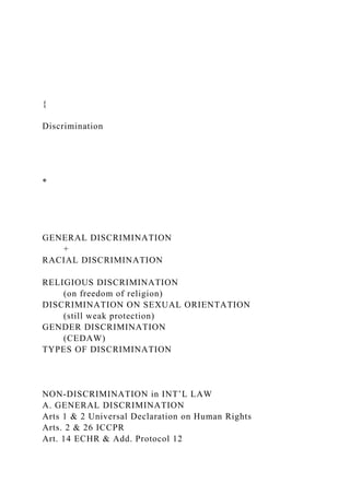 {
Discrimination
*
GENERAL DISCRIMINATION
+
RACIAL DISCRIMINATION
RELIGIOUS DISCRIMINATION
(on freedom of religion)
DISCRIMINATION ON SEXUAL ORIENTATION
(still weak protection)
GENDER DISCRIMINATION
(CEDAW)
TYPES OF DISCRIMINATION
NON-DISCRIMINATION in INT’L LAW
A. GENERAL DISCRIMINATION
Arts 1 & 2 Universal Declaration on Human Rights
Arts. 2 & 26 ICCPR
Art. 14 ECHR & Add. Protocol 12
 