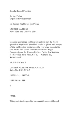 Standards and Practice
for the Police
Expanded Pocket Book
on Human Rights for the Police
UNITED NATIONS
New York and Geneva, 2004
Material contained in this publication may be freely
quoted or reprinted, provided credit is given and a copy
of the publication containing the reprinted material is
sent to the Off ice of the United Nations High
Commissioner for Human Rights, Palais des Nations,
8-14 avenue de la Paix, CH-1211 Geneva 10,
Switzerland.
HR/P/PT/5/Add.3
UNITED NATIONS PUBLICATION
Sales No. E.03.XIV.7
ISBN 92-1-154153-0
ISSN 1020-1688
ii
NOTE
This guide is designed to be a readily accessible and
 