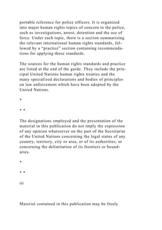 portable reference for police officers. It is organized
into major human rights topics of concern to the police,
such as investigations, arrest, detention and the use of
force. Under each topic, there is a section summarizing
the relevant international human rights standards, fol-
lowed by a “practice” section containing recommenda-
tions for applying those standards.
The sources for the human rights standards and practice
are listed at the end of the guide. They include the prin-
cipal United Nations human rights treaties and the
many specialized declarations and bodies of principles
on law enforcement which have been adopted by the
United Nations.
*
* *
The designations employed and the presentation of the
material in this publication do not imply the expression
of any opinion whatsoever on the part of the Secretariat
of the United Nations concerning the legal status of any
country, territory, city or area, or of its authorities, or
concerning the delimitation of its frontiers or bound-
aries.
*
* *
iii
Material contained in this publication may be freely
 