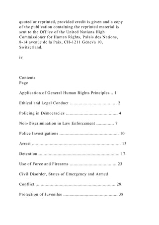 quoted or reprinted, provided credit is given and a copy
of the publication containing the reprinted material is
sent to the Off ice of the United Nations High
Commissioner for Human Rights, Palais des Nations,
8-14 avenue de la Paix, CH-1211 Geneva 10,
Switzerland.
iv
Contents
Page
Application of General Human Rights Principles .. 1
Ethical and Legal Conduct ..................................... 2
Policing in Democracies ......................................... 4
Non-Discrimination in Law Enforcement .............. 7
Police Investigations ............................................... 10
Arrest ...................................................................... 13
Detention ................................................................ 17
Use of Force and Firearms ..................................... 23
Civil Disorder, States of Emergency and Armed
Conflict ............................................................... 28
Protection of Juveniles ........................................... 38
 