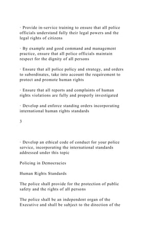 · Provide in-service training to ensure that all police
officials understand fully their legal powers and the
legal rights of citizens
· By example and good command and management
practice, ensure that all police officials maintain
respect for the dignity of all persons
· Ensure that all police policy and strategy, and orders
to subordinates, take into account the requirement to
protect and promote human rights
· Ensure that all reports and complaints of human
rights violations are fully and properly investigated
· Develop and enforce standing orders incorporating
international human rights standards
3
· Develop an ethical code of conduct for your police
service, incorporating the international standards
addressed under this topic
Policing in Democracies
Human Rights Standards
The police shall provide for the protection of public
safety and the rights of all persons
The police shall be an independent organ of the
Executive and shall be subject to the direction of the
 