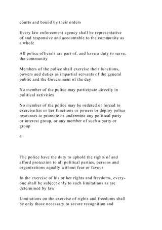 courts and bound by their orders
Every law enforcement agency shall be representative
of and responsive and accountable to the community as
a whole
All police officials are part of, and have a duty to serve,
the community
Members of the police shall exercise their functions,
powers and duties as impartial servants of the general
public and the Government of the day
No member of the police may participate directly in
political activities
No member of the police may be ordered or forced to
exercise his or her functions or powers or deploy police
resources to promote or undermine any political party
or interest group, or any member of such a party or
group
4
The police have the duty to uphold the rights of and
afford protection to all political parties, persons and
organizations equally without fear or favour
In the exercise of his or her rights and freedoms, every-
one shall be subject only to such limitations as are
determined by law
Limitations on the exercise of rights and freedoms shall
be only those necessary to secure recognition and
 