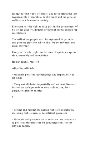 respect for the rights of others, and for meeting the just
requirements of morality, public order and the general
welfare in a democratic society
Everyone has the right to take part in the government of
his or her country, directly or through freely chosen rep-
resentatives
The will of the people shall be expressed in periodic
and genuine elections which shall be by universal and
equal suffrage
Everyone has the rights to freedom of opinion, expres-
sion, assembly and association
Human Rights Practice
All police officials
· Maintain political independence and impartiality at
all times
· Carry out all duties impartially and without discrim-
ination on such grounds as race, colour, sex, lan-
guage, religion or politics
5
· Protect and respect the human rights of all persons,
including rights essential to political processes
· Maintain and preserve social order so that democrat-
ic political processes can be conducted constitution-
ally and legally
 
