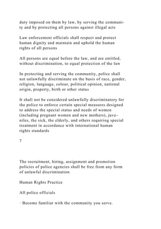 duty imposed on them by law, by serving the communi-
ty and by protecting all persons against illegal acts
Law enforcement officials shall respect and protect
human dignity and maintain and uphold the human
rights of all persons
All persons are equal before the law, and are entitled,
without discrimination, to equal protection of the law
In protecting and serving the community, police shall
not unlawfully discriminate on the basis of race, gender,
religion, language, colour, political opinion, national
origin, property, birth or other status
It shall not be considered unlawfully discriminatory for
the police to enforce certain special measures designed
to address the special status and needs of women
(including pregnant women and new mothers), juve-
niles, the sick, the elderly, and others requiring special
treatment in accordance with international human
rights standards
7
The recruitment, hiring, assignment and promotion
policies of police agencies shall be free from any form
of unlawful discrimination
Human Rights Practice
All police officials
· Become familiar with the community you serve.
 