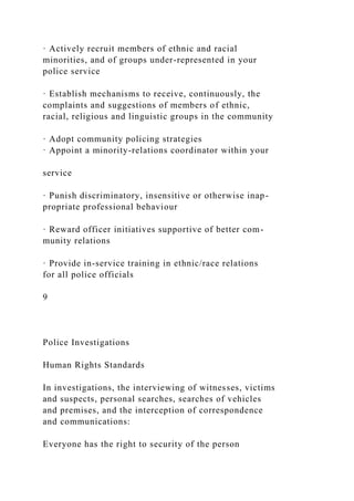 · Actively recruit members of ethnic and racial
minorities, and of groups under-represented in your
police service
· Establish mechanisms to receive, continuously, the
complaints and suggestions of members of ethnic,
racial, religious and linguistic groups in the community
· Adopt community policing strategies
· Appoint a minority-relations coordinator within your
service
· Punish discriminatory, insensitive or otherwise inap-
propriate professional behaviour
· Reward officer initiatives supportive of better com-
munity relations
· Provide in-service training in ethnic/race relations
for all police officials
9
Police Investigations
Human Rights Standards
In investigations, the interviewing of witnesses, victims
and suspects, personal searches, searches of vehicles
and premises, and the interception of correspondence
and communications:
Everyone has the right to security of the person
 
