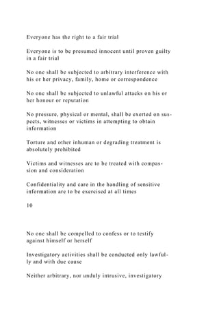 Everyone has the right to a fair trial
Everyone is to be presumed innocent until proven guilty
in a fair trial
No one shall be subjected to arbitrary interference with
his or her privacy, family, home or correspondence
No one shall be subjected to unlawful attacks on his or
her honour or reputation
No pressure, physical or mental, shall be exerted on sus-
pects, witnesses or victims in attempting to obtain
information
Torture and other inhuman or degrading treatment is
absolutely prohibited
Victims and witnesses are to be treated with compas-
sion and consideration
Confidentiality and care in the handling of sensitive
information are to be exercised at all times
10
No one shall be compelled to confess or to testify
against himself or herself
Investigatory activities shall be conducted only lawful-
ly and with due cause
Neither arbitrary, nor unduly intrusive, investigatory
 