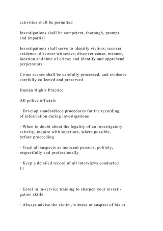 activities shall be permitted
Investigations shall be competent, thorough, prompt
and impartial
Investigations shall serve to identify victims; recover
evidence; discover witnesses; discover cause, manner,
location and time of crime; and identify and apprehend
perpetrators
Crime scenes shall be carefully processed, and evidence
carefully collected and preserved
Human Rights Practice
All police officials
· Develop standardized procedures for the recording
of information during investigations
· When in doubt about the legality of an investigatory
activity, inquire with superiors, where possible,
before proceeding
· Treat all suspects as innocent persons, politely,
respectfully and professionally
· Keep a detailed record of all interviews conducted
11
· Enrol in in-service training to sharpen your investi-
gation skills
· Always advise the victim, witness or suspect of his or
 