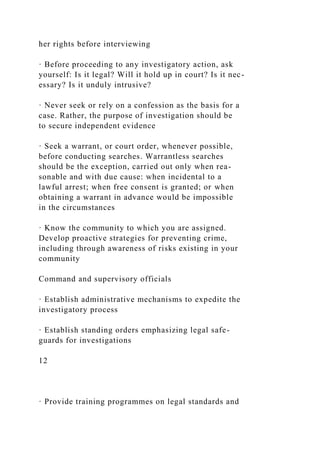 her rights before interviewing
· Before proceeding to any investigatory action, ask
yourself: Is it legal? Will it hold up in court? Is it nec-
essary? Is it unduly intrusive?
· Never seek or rely on a confession as the basis for a
case. Rather, the purpose of investigation should be
to secure independent evidence
· Seek a warrant, or court order, whenever possible,
before conducting searches. Warrantless searches
should be the exception, carried out only when rea-
sonable and with due cause: when incidental to a
lawful arrest; when free consent is granted; or when
obtaining a warrant in advance would be impossible
in the circumstances
· Know the community to which you are assigned.
Develop proactive strategies for preventing crime,
including through awareness of risks existing in your
community
Command and supervisory officials
· Establish administrative mechanisms to expedite the
investigatory process
· Establish standing orders emphasizing legal safe-
guards for investigations
12
· Provide training programmes on legal standards and
 