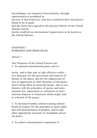 Accordingly, our respective Governments, through
representatives assembled in
the city of San Francisco, who have exhibited their full powers
found to be in good
and due form, have agreed to the present Charter of the United
Nations and do
hereby establish an international organization to be known as
the United Nations.
CHAPTER I
PURPOSES AND PRINCIPLES
Article 1
The^Purposes of the United Nations are:
1. To maintain international peace and se-
curity, and to that end: to take effective collec-
tive measures for the prevention and removal of
threats to the peace, and for the suppression of
acts of aggression or other breaches of the peace,
and to bring about by peaceful means, and in con-
formity with the principles of justice and inter-
national law, adjustment or settlement of inter-
national disputes or situations which might lead
to a breach of the peace;
2. To develop friendly relations among nations
based on respect for the principle of equal rights
and self-determination of peoples, and to take
other appropriate measures to strengthen univer-
sal peace;
3. To achieve international cooperation in
 