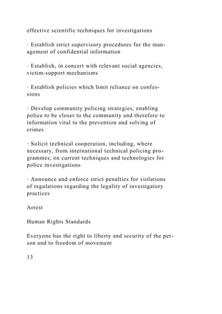 effective scientific techniques for investigations
· Establish strict supervisory procedures for the man-
agement of confidential information
· Establish, in concert with relevant social agencies,
victim-support mechanisms
· Establish policies which limit reliance on confes-
sions
· Develop community policing strategies, enabling
police to be closer to the community and therefore to
information vital to the prevention and solving of
crimes
· Solicit technical cooperation, including, where
necessary, from international technical policing pro-
grammes, on current techniques and technologies for
police investigations
· Announce and enforce strict penalties for violations
of regulations regarding the legality of investigatory
practices
Arrest
Human Rights Standards
Everyone has the right to liberty and security of the per-
son and to freedom of movement
13
 