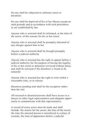 No one shall be subjected to arbitrary arrest or
detention
No one shall be deprived of his or her liberty except on
such grounds and in accordance with such procedures
as are established by law
Anyone who is arrested shall be informed, at the time of
the arrest, of the reasons for his or her arrest
Anyone who is arrested shall be promptly informed of
any charges against him or her
Anyone who is arrested shall be brought promptly
before a judicial authority
Anyone who is arrested has the right to appear before a
judicial authority for the purpose of having the legality
of his or her arrest or detention reviewed without delay,
and shall be released if the detention is found to be
unlawful
Anyone who is arrested has the right to trial within a
reasonable time, or to release
Detention pending trial shall be the exception rather
than the rule
All arrested or detained persons shall have access to a
lawyer or other legal representative and adequate oppor-
tunity to communicate with that representative
A record of every arrest must be made and shall
include: the reason for the arrest; the time of the arrest;
the time the arrested person is transferred to a place of
custody; the time of appearance before a judicial
 