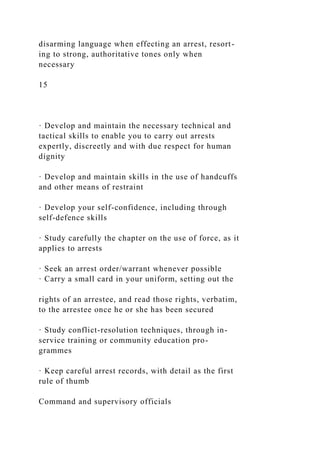disarming language when effecting an arrest, resort-
ing to strong, authoritative tones only when
necessary
15
· Develop and maintain the necessary technical and
tactical skills to enable you to carry out arrests
expertly, discreetly and with due respect for human
dignity
· Develop and maintain skills in the use of handcuffs
and other means of restraint
· Develop your self-confidence, including through
self-defence skills
· Study carefully the chapter on the use of force, as it
applies to arrests
· Seek an arrest order/warrant whenever possible
· Carry a small card in your uniform, setting out the
rights of an arrestee, and read those rights, verbatim,
to the arrestee once he or she has been secured
· Study conflict-resolution techniques, through in-
service training or community education pro-
grammes
· Keep careful arrest records, with detail as the first
rule of thumb
Command and supervisory officials
 