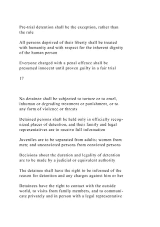 Pre-trial detention shall be the exception, rather than
the rule
All persons deprived of their liberty shall be treated
with humanity and with respect for the inherent dignity
of the human person
Everyone charged with a penal offence shall be
presumed innocent until proven guilty in a fair trial
17
No detainee shall be subjected to torture or to cruel,
inhuman or degrading treatment or punishment, or to
any form of violence or threats
Detained persons shall be held only in officially recog-
nized places of detention, and their family and legal
representatives are to receive full information
Juveniles are to be separated from adults; women from
men; and unconvicted persons from convicted persons
Decisions about the duration and legality of detention
are to be made by a judicial or equivalent authority
The detainee shall have the right to be informed of the
reason for detention and any charges against him or her
Detainees have the right to contact with the outside
world, to visits from family members, and to communi-
cate privately and in person with a legal representative
 
