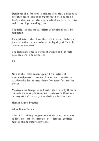 Detainees shall be kept in humane facilities, designed to
preserve health, and shall be provided with adequate
food, water, shelter, clothing, medical services, exercise
and items of personal hygiene
The religious and moral beliefs of detainees shall be
respected
Every detainee shall have the right to appear before a
judicial authority, and to have the legality of his or her
detention reviewed
The rights and special status of women and juvenile
detainees are to be respected
18
No one shall take advantage of the situation of
a detained person to compel him or her to confess or
to otherwise incriminate himself or herself or another
person
Measures for discipline and order shall be only those set
out in law and regulations, shall not exceed those ne-
cessary for safe custody, and shall not be inhumane
Human Rights Practice
All police officials
· Enrol in training programmes to sharpen your coun-
selling, riot-control, first-aid, self-defence, conflict-
resolution and supervisory skills
 