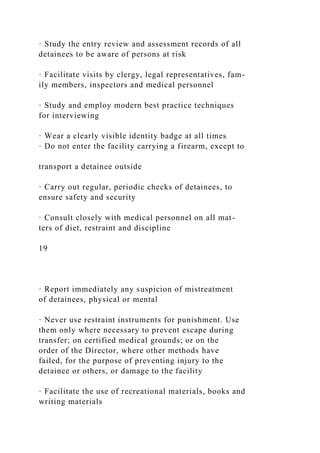 · Study the entry review and assessment records of all
detainees to be aware of persons at risk
· Facilitate visits by clergy, legal representatives, fam-
ily members, inspectors and medical personnel
· Study and employ modern best practice techniques
for interviewing
· Wear a clearly visible identity badge at all times
· Do not enter the facility carrying a firearm, except to
transport a detainee outside
· Carry out regular, periodic checks of detainees, to
ensure safety and security
· Consult closely with medical personnel on all mat-
ters of diet, restraint and discipline
19
· Report immediately any suspicion of mistreatment
of detainees, physical or mental
· Never use restraint instruments for punishment. Use
them only where necessary to prevent escape during
transfer; on certified medical grounds; or on the
order of the Director, where other methods have
failed, for the purpose of preventing injury to the
detainee or others, or damage to the facility
· Facilitate the use of recreational materials, books and
writing materials
 