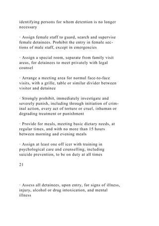 identifying persons for whom detention is no longer
necessary
· Assign female staff to guard, search and supervise
female detainees. Prohibit the entry in female sec-
tions of male staff, except in emergencies
· Assign a special room, separate from family visit
areas, for detainees to meet privately with legal
counsel
· Arrange a meeting area for normal face-to-face
visits, with a grille, table or similar divider between
visitor and detainee
· Strongly prohibit, immediately investigate and
severely punish, including through initiation of crim-
inal action, every act of torture or cruel, inhuman or
degrading treatment or punishment
· Provide for meals, meeting basic dietary needs, at
regular times, and with no more than 15 hours
between morning and evening meals
· Assign at least one off icer with training in
psychological care and counselling, including
suicide prevention, to be on duty at all times
21
· Assess all detainees, upon entry, for signs of illness,
injury, alcohol or drug intoxication, and mental
illness
 