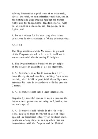 solving international problems of an economic,
social, cultural, or humanitarian character, and in
promoting and encouraging respect for human
rights and for fundamental freedoms for all with-
out distinction as to race, sex, language, or re-
ligion; and
4. To be a center for harmonizing the actions
of nations in the attainment of these common ends.
Article 2
The Organization and its Members, in pursuit
of the Purposes stated in Article 1, shall act in
accordance with the following Principles.
1. The Organization is based on the principle
of the sovereign equality of all its Members.
2. All Members, in order to ensure to all of
them the rights and benefits resulting from mem-
bership, shall fulfil in good faith the obligations
assumed by them in accordance with the present
Charter.
3. All Members shall settle their international
disputes by peaceful means in such a manner that
international peace and security, and justice, are
not endangered.
4. All Members shall refrain in their interna-
tional relations from the threat or use of force
against the territorial integrity or political inde-
pendence of any state, or in any other manner
inconsistent with the Purposes of the United
 