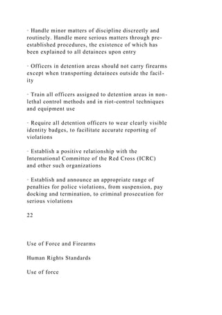 · Handle minor matters of discipline discreetly and
routinely. Handle more serious matters through pre-
established procedures, the existence of which has
been explained to all detainees upon entry
· Officers in detention areas should not carry firearms
except when transporting detainees outside the facil-
ity
· Train all officers assigned to detention areas in non-
lethal control methods and in riot-control techniques
and equipment use
· Require all detention officers to wear clearly visible
identity badges, to facilitate accurate reporting of
violations
· Establish a positive relationship with the
International Committee of the Red Cross (ICRC)
and other such organizations
· Establish and announce an appropriate range of
penalties for police violations, from suspension, pay
docking and termination, to criminal prosecution for
serious violations
22
Use of Force and Firearms
Human Rights Standards
Use of force
 