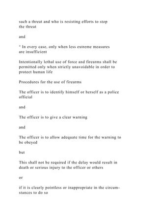 such a threat and who is resisting efforts to stop
the threat
and
° In every case, only when less extreme measures
are insufficient
Intentionally lethal use of force and firearms shall be
permitted only when strictly unavoidable in order to
protect human life
Procedures for the use of firearms
The officer is to identify himself or herself as a police
official
and
The officer is to give a clear warning
and
The officer is to allow adequate time for the warning to
be obeyed
but
This shall not be required if the delay would result in
death or serious injury to the officer or others
or
if it is clearly pointless or inappropriate in the circum-
stances to do so
 