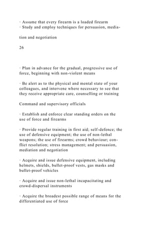 · Assume that every firearm is a loaded firearm
· Study and employ techniques for persuasion, media-
tion and negotiation
26
· Plan in advance for the gradual, progressive use of
force, beginning with non-violent means
· Be alert as to the physical and mental state of your
colleagues, and intervene where necessary to see that
they receive appropriate care, counselling or training
Command and supervisory officials
· Establish and enforce clear standing orders on the
use of force and firearms
· Provide regular training in first aid; self-defence; the
use of defensive equipment; the use of non-lethal
weapons; the use of firearms; crowd behaviour; con-
flict resolution; stress management; and persuasion,
mediation and negotiation
· Acquire and issue defensive equipment, including
helmets, shields, bullet-proof vests, gas masks and
bullet-proof vehicles
· Acquire and issue non-lethal incapacitating and
crowd-dispersal instruments
· Acquire the broadest possible range of means for the
differentiated use of force
 
