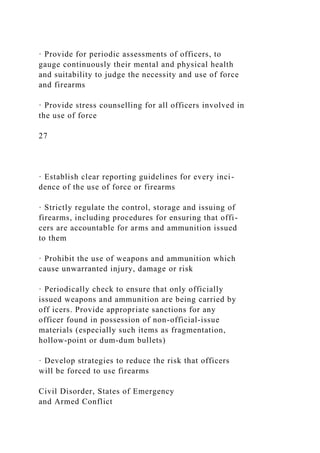 · Provide for periodic assessments of officers, to
gauge continuously their mental and physical health
and suitability to judge the necessity and use of force
and firearms
· Provide stress counselling for all officers involved in
the use of force
27
· Establish clear reporting guidelines for every inci-
dence of the use of force or firearms
· Strictly regulate the control, storage and issuing of
firearms, including procedures for ensuring that offi-
cers are accountable for arms and ammunition issued
to them
· Prohibit the use of weapons and ammunition which
cause unwarranted injury, damage or risk
· Periodically check to ensure that only officially
issued weapons and ammunition are being carried by
off icers. Provide appropriate sanctions for any
officer found in possession of non-official-issue
materials (especially such items as fragmentation,
hollow-point or dum-dum bullets)
· Develop strategies to reduce the risk that officers
will be forced to use firearms
Civil Disorder, States of Emergency
and Armed Conflict
 