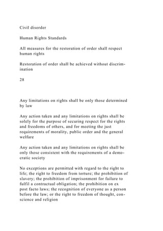 Civil disorder
Human Rights Standards
All measures for the restoration of order shall respect
human rights
Restoration of order shall be achieved without discrim-
ination
28
Any limitations on rights shall be only those determined
by law
Any action taken and any limitations on rights shall be
solely for the purpose of securing respect for the rights
and freedoms of others, and for meeting the just
requirements of morality, public order and the general
welfare
Any action taken and any limitations on rights shall be
only those consistent with the requirements of a demo-
cratic society
No exceptions are permitted with regard to the right to
life; the right to freedom from torture; the prohibition of
slavery; the prohibition of imprisonment for failure to
fulfil a contractual obligation; the prohibition on ex
post facto laws; the recognition of everyone as a person
before the law; or the right to freedom of thought, con-
science and religion
 