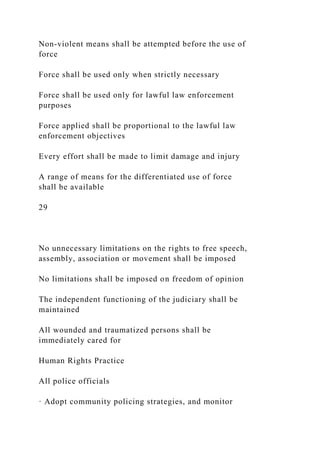 Non-violent means shall be attempted before the use of
force
Force shall be used only when strictly necessary
Force shall be used only for lawful law enforcement
purposes
Force applied shall be proportional to the lawful law
enforcement objectives
Every effort shall be made to limit damage and injury
A range of means for the differentiated use of force
shall be available
29
No unnecessary limitations on the rights to free speech,
assembly, association or movement shall be imposed
No limitations shall be imposed on freedom of opinion
The independent functioning of the judiciary shall be
maintained
All wounded and traumatized persons shall be
immediately cared for
Human Rights Practice
All police officials
· Adopt community policing strategies, and monitor
 