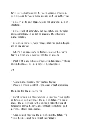 levels of social tensions between various groups in
society, and between those groups and the authorities
· Be alert as to any preparations for unlawful demon-
strations
· Be tolerant of unlawful, but peaceful, non-threaten-
ing assemblies, so as not to escalate the situation
unnecessarily
· Establish contacts with representatives and individu-
als in the crowd
· Where it is necessary to disperse a crowd, always
leave a clear and obvious corridor of escape
· Deal with a crowd as a group of independently think-
ing individuals, not as a single-minded mass
30
· Avoid unnecessarily provocative tactics
· Develop crowd-control techniques which minimize
the need for the use of force
· Enrol in training programmes to improve your skills
in first aid; self-defence; the use of defensive equip-
ment; the use of non-lethal instruments; the use of
firearms; crowd behaviour; conflict resolution; and
personal stress management
· Acquire and practise the use of shields, defensive
vests, helmets and non-lethal instruments
 