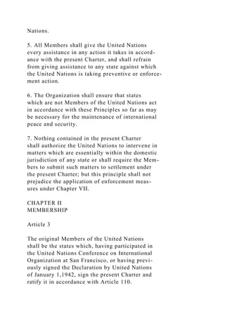 Nations.
5. All Members shall give the United Nations
every assistance in any action it takes in accord-
ance with the present Charter, and shall refrain
from giving assistance to any state against which
the United Nations is taking preventive or enforce-
ment action.
6. The Organization shall ensure that states
which are not Members of the United Nations act
in accordance with these Principles so far as may
be necessary for the maintenance of international
peace and security.
7. Nothing contained in the present Charter
shall authorize the United Nations to intervene in
matters which are essentially within the domestic
jurisdiction of any state or shall require the Mem-
bers to submit such matters to settlement under
the present Charter; but this principle shall not
prejudice the application of enforcement meas-
ures under Chapter VII.
CHAPTER II
MEMBERSHIP
Article 3
The original Members of the United Nations
shall be the states which, having participated in
the United Nations Conference on International
Organization at San Francisco, or having previ-
ously signed the Declaration by United Nations
of January 1,1942, sign the present Charter and
ratify it in accordance with Article 110.
 