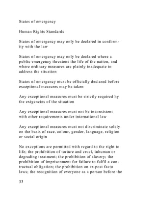 States of emergency
Human Rights Standards
States of emergency may only be declared in conform-
ity with the law
States of emergency may only be declared where a
public emergency threatens the life of the nation, and
where ordinary measures are plainly inadequate to
address the situation
States of emergency must be officially declared before
exceptional measures may be taken
Any exceptional measures must be strictly required by
the exigencies of the situation
Any exceptional measures must not be inconsistent
with other requirements under international law
Any exceptional measures must not discriminate solely
on the basis of race, colour, gender, language, religion
or social origin
No exceptions are permitted with regard to the right to
life; the prohibition of torture and cruel, inhuman or
degrading treatment; the prohibition of slavery; the
prohibition of imprisonment for failure to fulfil a con-
tractual obligation; the prohibition on ex post facto
laws; the recognition of everyone as a person before the
33
 