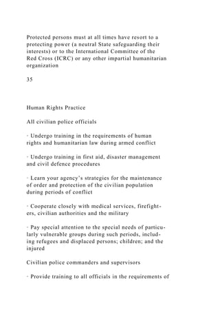 Protected persons must at all times have resort to a
protecting power (a neutral State safeguarding their
interests) or to the International Committee of the
Red Cross (ICRC) or any other impartial humanitarian
organization
35
Human Rights Practice
All civilian police officials
· Undergo training in the requirements of human
rights and humanitarian law during armed conflict
· Undergo training in first aid, disaster management
and civil defence procedures
· Learn your agency’s strategies for the maintenance
of order and protection of the civilian population
during periods of conflict
· Cooperate closely with medical services, firefight-
ers, civilian authorities and the military
· Pay special attention to the special needs of particu-
larly vulnerable groups during such periods, includ-
ing refugees and displaced persons; children; and the
injured
Civilian police commanders and supervisors
· Provide training to all officials in the requirements of
 