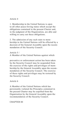 Article 4
1. Membership in the United Nations is open
to all other peace-loving states which accept the
obligations contained in the present Charter and,
in the judgment of the Organization, are able and
willing to carry out these obligations.
2. The admission of any such state to mem-
bership in the United Nations will be effected by a
decision of the General Assembly upon the recom-
mendation of the Security Council.
Article 5 /
A Member of the United Nations against which
preventive or enforcement action has been taken
by the Security Council may be suspended from
the exercise of the rights and privileges of mem-
bership by the General Assembly upon the recom-
mendation of the Security Council. The exercise
of these rights and privileges may be restored by
the Security Council.
Article 6
A Member of the United Nations which has
persistently violated the Principles contained in
the present Charter may be expelled from the
Organization by the General Assembly upon the
recommendation of the Security Council.
CHAPTER III
 