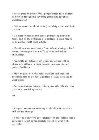 · Participate in educational programmes for children,
to help in preventing juvenile crime and juvenile
victimization
· Get to know the children in your duty area, and their
parents
· Be alert to places and adults presenting criminal
risks, and to the presence of children in such places
or in contact with such adults
· If children are seen away from school during school
hours, investigate and notify parents and school
authorities
· Promptly investigate any evidence of neglect or
abuse of children in their homes, communities or
police facilities
· Meet regularly with social workers and medical
professionals to discuss children’s issues relating to
your work
· For non-serious crimes, return juvenile offenders to
parents or social agencies
40
· Keep all records pertaining to children in separate
and secure storage
· Report to superiors any information indicating that a
colleague is not appropriately suited to deal with
juveniles
 