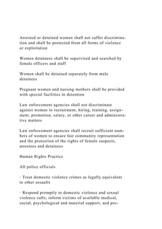 Arrested or detained women shall not suffer discrimina-
tion and shall be protected from all forms of violence
or exploitation
Women detainees shall be supervised and searched by
female officers and staff
Women shall be detained separately from male
detainees
Pregnant women and nursing mothers shall be provided
with special facilities in detention
Law enforcement agencies shall not discriminate
against women in recruitment, hiring, training, assign-
ment, promotion, salary, or other career and administra-
tive matters
Law enforcement agencies shall recruit sufficient num-
bers of women to ensure fair community representation
and the protection of the rights of female suspects,
arrestees and detainees
Human Rights Practice
All police officials
· Treat domestic violence crimes as legally equivalent
to other assaults
· Respond promptly to domestic violence and sexual
violence calls; inform victims of available medical,
social, psychological and material support; and pro-
 