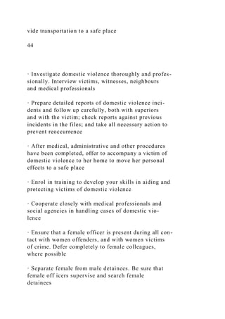 vide transportation to a safe place
44
· Investigate domestic violence thoroughly and profes-
sionally. Interview victims, witnesses, neighbours
and medical professionals
· Prepare detailed reports of domestic violence inci-
dents and follow up carefully, both with superiors
and with the victim; check reports against previous
incidents in the files; and take all necessary action to
prevent reoccurrence
· After medical, administrative and other procedures
have been completed, offer to accompany a victim of
domestic violence to her home to move her personal
effects to a safe place
· Enrol in training to develop your skills in aiding and
protecting victims of domestic violence
· Cooperate closely with medical professionals and
social agencies in handling cases of domestic vio-
lence
· Ensure that a female officer is present during all con-
tact with women offenders, and with women victims
of crime. Defer completely to female colleagues,
where possible
· Separate female from male detainees. Be sure that
female off icers supervise and search female
detainees
 