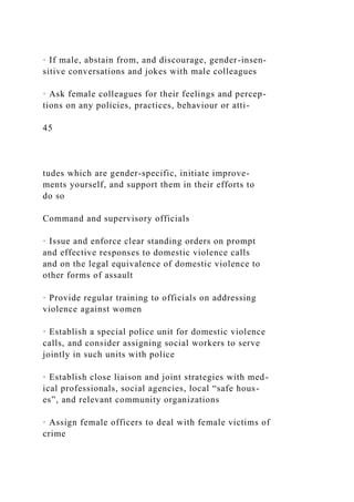 · If male, abstain from, and discourage, gender-insen-
sitive conversations and jokes with male colleagues
· Ask female colleagues for their feelings and percep-
tions on any policies, practices, behaviour or atti-
45
tudes which are gender-specific, initiate improve-
ments yourself, and support them in their efforts to
do so
Command and supervisory officials
· Issue and enforce clear standing orders on prompt
and effective responses to domestic violence calls
and on the legal equivalence of domestic violence to
other forms of assault
· Provide regular training to officials on addressing
violence against women
· Establish a special police unit for domestic violence
calls, and consider assigning social workers to serve
jointly in such units with police
· Establish close liaison and joint strategies with med-
ical professionals, social agencies, local “safe hous-
es”, and relevant community organizations
· Assign female officers to deal with female victims of
crime
 