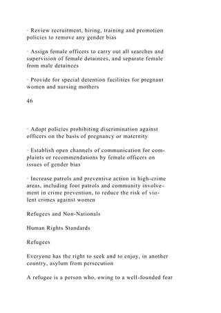 · Review recruitment, hiring, training and promotion
policies to remove any gender bias
· Assign female officers to carry out all searches and
supervision of female detainees, and separate female
from male detainees
· Provide for special detention facilities for pregnant
women and nursing mothers
46
· Adopt policies prohibiting discrimination against
officers on the basis of pregnancy or maternity
· Establish open channels of communication for com-
plaints or recommendations by female officers on
issues of gender bias
· Increase patrols and preventive action in high-crime
areas, including foot patrols and community involve-
ment in crime prevention, to reduce the risk of vio-
lent crimes against women
Refugees and Non-Nationals
Human Rights Standards
Refugees
Everyone has the right to seek and to enjoy, in another
country, asylum from persecution
A refugee is a person who, owing to a well-founded fear
 