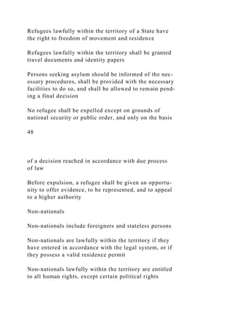 Refugees lawfully within the territory of a State have
the right to freedom of movement and residence
Refugees lawfully within the territory shall be granted
travel documents and identity papers
Persons seeking asylum should be informed of the nec-
essary procedures, shall be provided with the necessary
facilities to do so, and shall be allowed to remain pend-
ing a final decision
No refugee shall be expelled except on grounds of
national security or public order, and only on the basis
48
of a decision reached in accordance with due process
of law
Before expulsion, a refugee shall be given an opportu-
nity to offer evidence, to be represented, and to appeal
to a higher authority
Non-nationals
Non-nationals include foreigners and stateless persons
Non-nationals are lawfully within the territory if they
have entered in accordance with the legal system, or if
they possess a valid residence permit
Non-nationals lawfully within the territory are entitled
to all human rights, except certain political rights
 