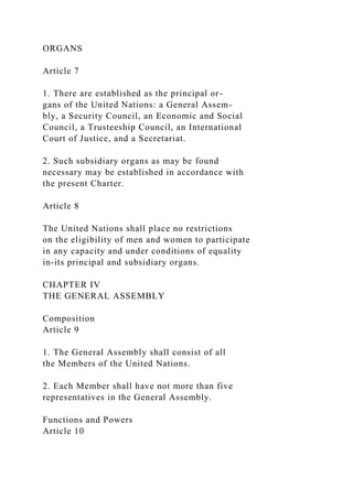ORGANS
Article 7
1. There are established as the principal or-
gans of the United Nations: a General Assem-
bly, a Security Council, an Economic and Social
Council, a Trusteeship Council, an International
Court of Justice, and a Secretariat.
2. Such subsidiary organs as may be found
necessary may be established in accordance with
the present Charter.
Article 8
The United Nations shall place no restrictions
on the eligibility of men and women to participate
in any capacity and under conditions of equality
in-its principal and subsidiary organs.
CHAPTER IV
THE GENERAL ASSEMBLY
Composition
Article 9
1. The General Assembly shall consist of all
the Members of the United Nations.
2. Each Member shall have not more than five
representatives in the General Assembly.
Functions and Powers
Article 10
 