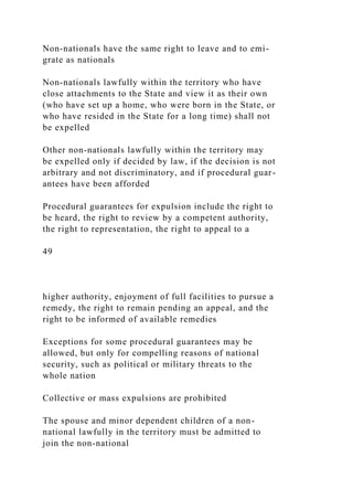 Non-nationals have the same right to leave and to emi-
grate as nationals
Non-nationals lawfully within the territory who have
close attachments to the State and view it as their own
(who have set up a home, who were born in the State, or
who have resided in the State for a long time) shall not
be expelled
Other non-nationals lawfully within the territory may
be expelled only if decided by law, if the decision is not
arbitrary and not discriminatory, and if procedural guar-
antees have been afforded
Procedural guarantees for expulsion include the right to
be heard, the right to review by a competent authority,
the right to representation, the right to appeal to a
49
higher authority, enjoyment of full facilities to pursue a
remedy, the right to remain pending an appeal, and the
right to be informed of available remedies
Exceptions for some procedural guarantees may be
allowed, but only for compelling reasons of national
security, such as political or military threats to the
whole nation
Collective or mass expulsions are prohibited
The spouse and minor dependent children of a non-
national lawfully in the territory must be admitted to
join the non-national
 