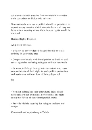 All non-nationals must be free to communicate with
their consulate or diplomatic mission
Non-nationals who are expelled should be permitted to
depart to any country which accepts them, and may not
be sent to a country where their human rights would be
violated
Human Rights Practice
All police officials
· Be alert to any evidence of xenophobic or racist
activity in your duty area
· Cooperate closely with immigration authorities and
social agencies assisting refugees and non-nationals
· In areas with high immigrant concentrations, reas-
sure residents of their right to seek police protection
and assistance without fear of being deported
50
· Remind colleagues that unlawfully present non-
nationals are not criminals, nor criminal suspects
solely by virtue of their immigration status
· Provide visible security for refugee shelters and
camps
Command and supervisory officials
 