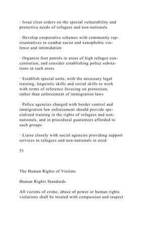 · Issue clear orders on the special vulnerability and
protective needs of refugees and non-nationals
· Develop cooperative schemes with community rep-
resentatives to combat racist and xenophobic vio-
lence and intimidation
· Organize foot patrols in areas of high refugee con-
centration, and consider establishing police substa-
tions in such areas
· Establish special units, with the necessary legal
training, linguistic skills and social skills to work
with terms of reference focusing on protection,
rather than enforcement of immigration laws
· Police agencies charged with border control and
immigration law enforcement should provide spe-
cialized training in the rights of refugees and non-
nationals, and in procedural guarantees afforded to
such groups
· Liaise closely with social agencies providing support
services to refugees and non-nationals in need
51
The Human Rights of Victims
Human Rights Standards
All victims of crime, abuse of power or human rights
violations shall be treated with compassion and respect
 