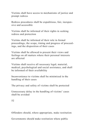 Victims shall have access to mechanisms of justice and
prompt redress
Redress procedures shall be expeditious, fair, inexpen-
sive and accessible
Victims shall be informed of their rights in seeking
redress and protection
Victims shall be informed of their role in formal
proceedings, the scope, timing and progress of proceed-
ings, and the disposition of their cases
Victims shall be allowed to present their views and
feelings on all matters where their personal interests
are affected
Victims shall receive all necessary legal, material,
medical, psychological and social assistance, and shall
be informed of their availability
Inconvenience to victims shall be minimized in the
handling of their cases
The privacy and safety of victims shall be protected
Unnecessary delay in the handling of victims’ cases
shall be avoided
52
Offenders should, where appropriate, make restitution
Governments should make restitution where public
 
