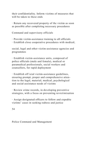 their confidentiality. Inform victims of measures that
will be taken to these ends
· Return any recovered property of the victim as soon
as possible after completing necessary procedures
Command and supervisory officials
· Provide victim-assistance training to all officials
· Establish close cooperative procedures with medical,
social, legal and other victim-assistance agencies and
programmes
· Establish victim-assistance units, composed of
police officials (male and female), medical or
paramedical professionals, social workers and
counsellors, for rapid deployment
· Establish off icial victim-assistance guidelines,
ensuring prompt, proper and comprehensive atten-
tion to the legal, material, medical, psychological
and social assistance needs of victims
· Review crime records, in developing preventive
strategies, with a focus on preventing revictimization
· Assign designated officers to follow and expedite
victims’ cases in seeking redress and justice
54
Police Command and Management
 