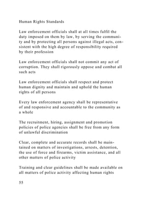 Human Rights Standards
Law enforcement officials shall at all times fulfil the
duty imposed on them by law, by serving the communi-
ty and by protecting all persons against illegal acts, con-
sistent with the high degree of responsibility required
by their profession
Law enforcement officials shall not commit any act of
corruption. They shall rigorously oppose and combat all
such acts
Law enforcement officials shall respect and protect
human dignity and maintain and uphold the human
rights of all persons
Every law enforcement agency shall be representative
of and responsive and accountable to the community as
a whole
The recruitment, hiring, assignment and promotion
policies of police agencies shall be free from any form
of unlawful discrimination
Clear, complete and accurate records shall be main-
tained on matters of investigations, arrests, detention,
the use of force and firearms, victim assistance, and all
other matters of police activity
Training and clear guidelines shall be made available on
all matters of police activity affecting human rights
55
 